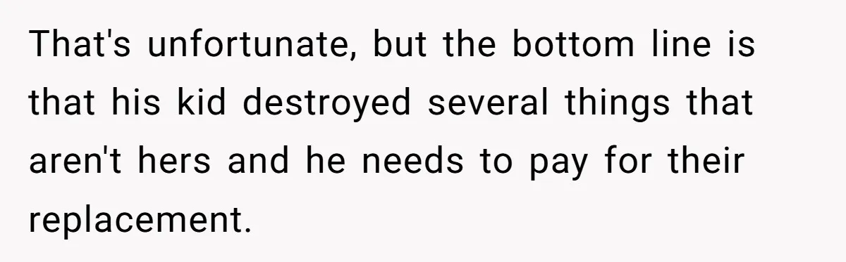 That's unfortunate, but the bottom line is that his kid destroyed several things that aren't hers and he needs to pay for their replacement.
