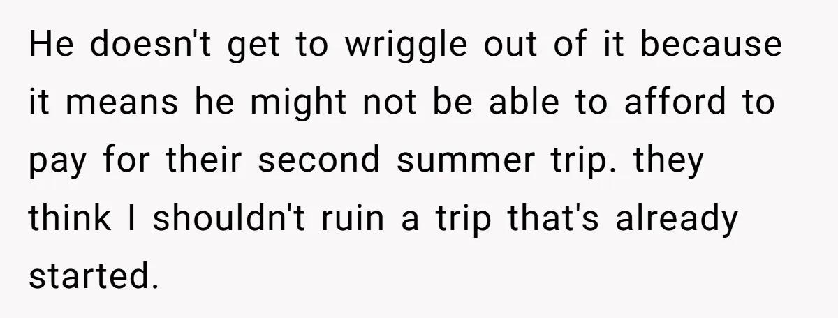 He doesn't get to wriggle out of it because it means he might not be able to afford to pay for their second summer trip. they think I shouldn't ruin...