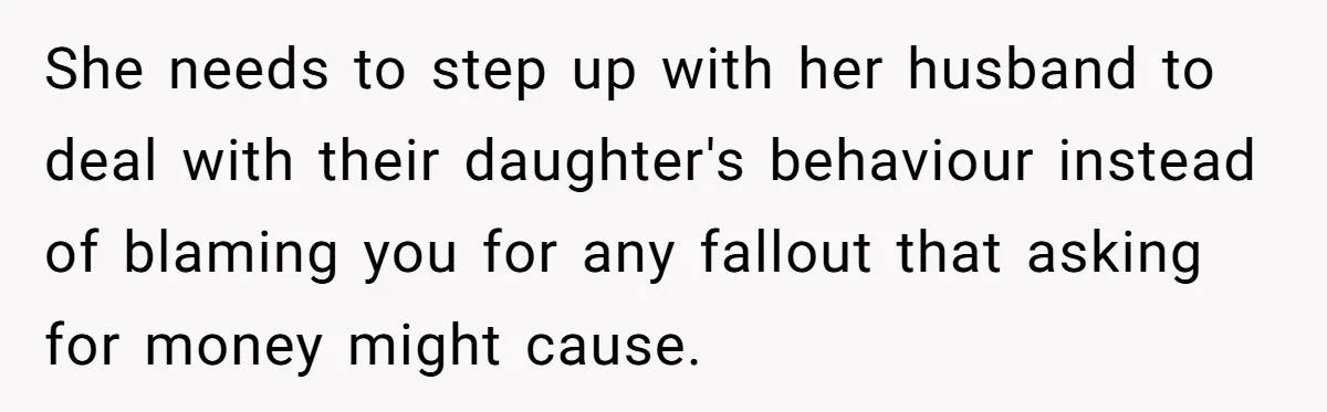 She needs to step up with her husband to deal with their daughter's behaviour instead of blaming you for any fallout that asking for money might cause.