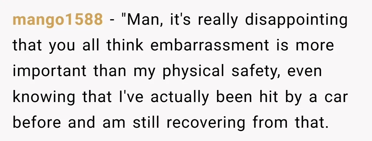 mango1588 − "Man, it's really disappointing that you all think embarrassment is more important than my physical safety, even knowing that I've actually been hit by a car before and...