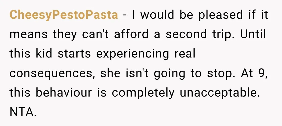 CheesyPestoPasta − I would be pleased if it means they can't afford a second trip. Until this kid starts experiencing real consequences, she isn't going to stop. At 9, this...