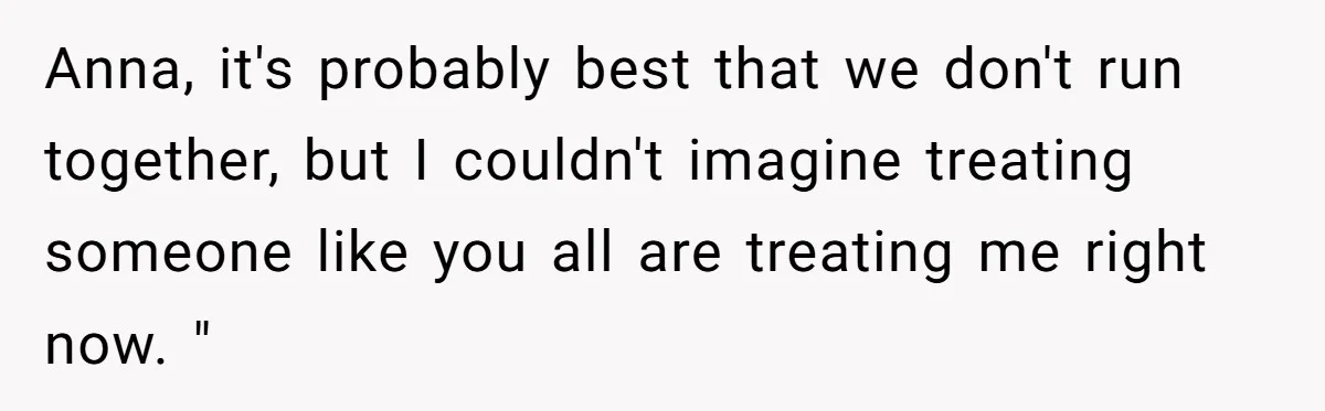 Anna, it's probably best that we don't run together, but I couldn't imagine treating someone like you all are treating me right now. "