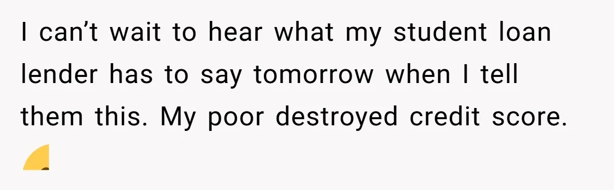 I can’t wait to hear what my student loan lender has to say tomorrow when I tell them this. My poor destroyed credit score. 😁