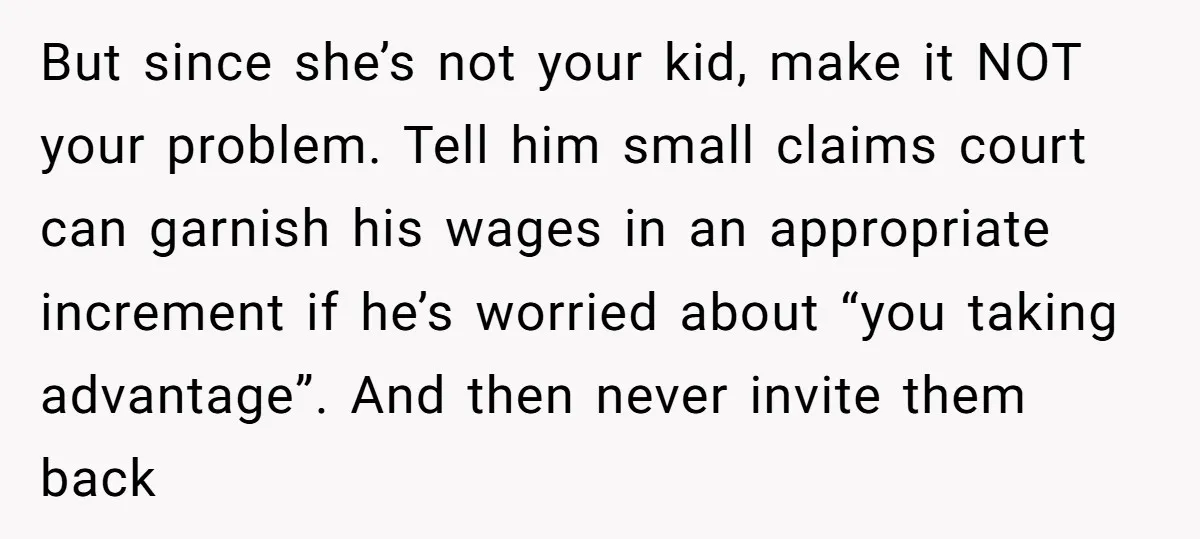 But since she’s not your kid, make it NOT your problem. Tell him small claims court can garnish his wages in an appropriate increment if he’s worried about “you taking...