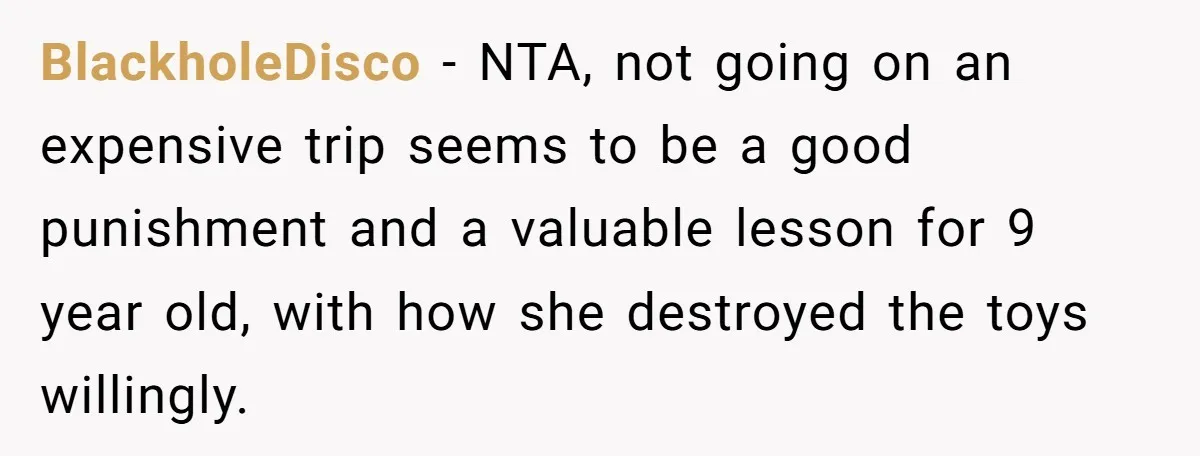 BlackholeDisco − NTA, not going on an expensive trip seems to be a good punishment and a valuable lesson for 9 year old, with how she destroyed the toys willingly.