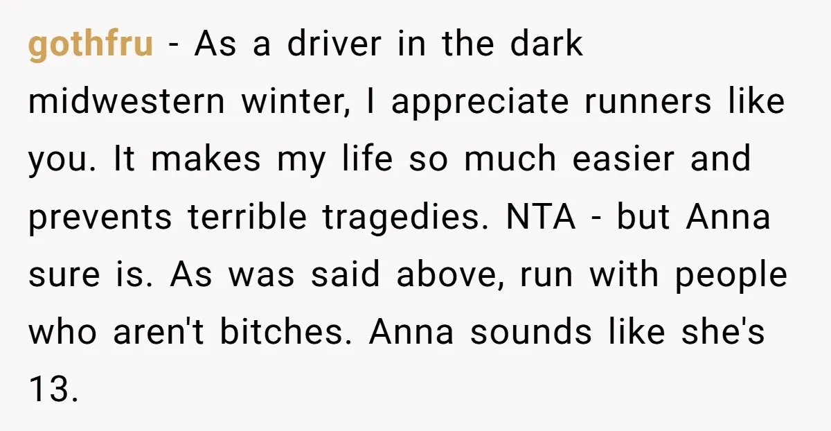 gothfru − As a driver in the dark midwestern winter, I appreciate runners like you. It makes my life so much easier and prevents terrible tragedies. NTA - but Anna...