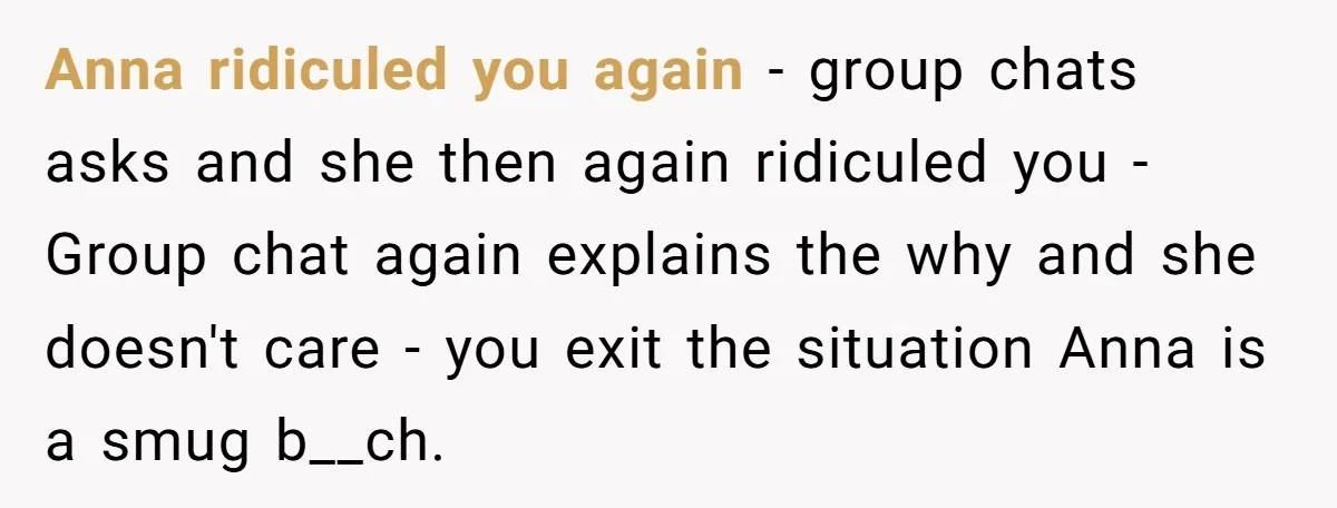Anna ridiculed you again - group chats asks and she then again ridiculed you - Group chat again explains the why and she doesn't care - you exit the situation...