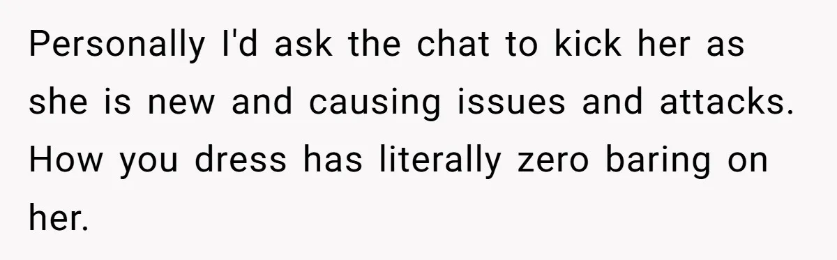 Personally I'd ask the chat to kick her as she is new and causing issues and attacks. How you dress has literally zero baring on her.