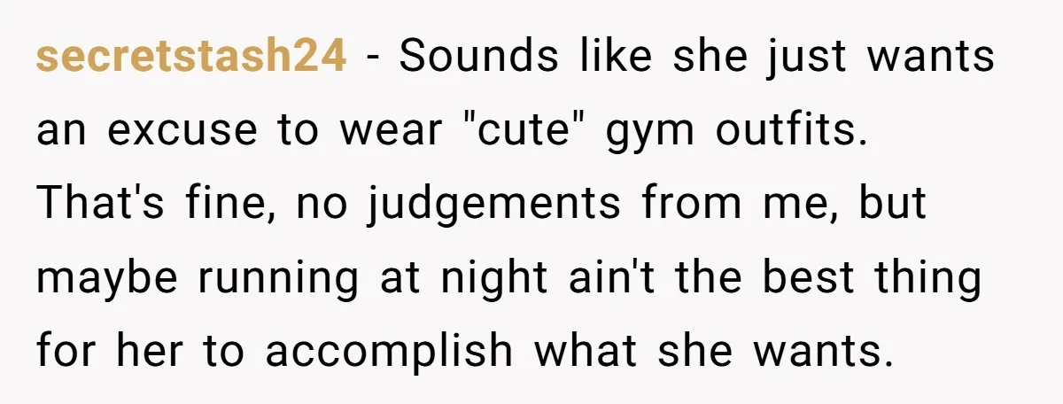 secretstash24 − Sounds like she just wants an excuse to wear "cute" gym outfits. That's fine, no judgements from me, but maybe running at night ain't the best thing for...