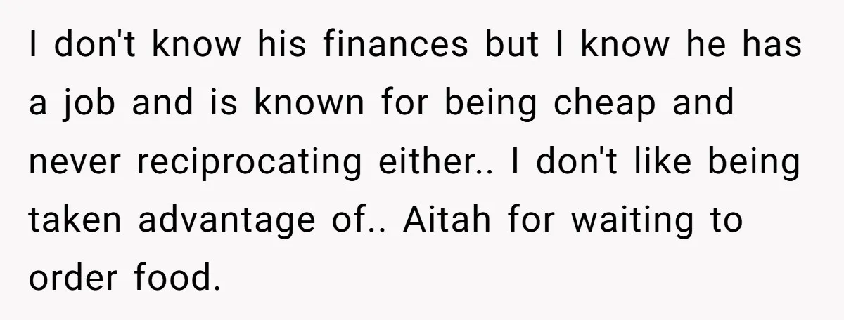 I don't know his finances but I know he has a job and is known for being cheap and never reciprocating either.. I don't like being taken advantage of.. Aitah...
