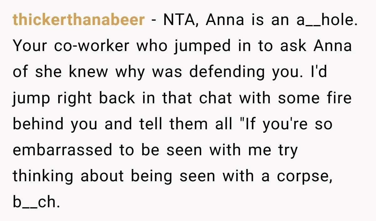 thickerthanabeer − NTA, Anna is an a__hole. Your co-worker who jumped in to ask Anna of she knew why was defending you. I'd jump right back in that chat with...