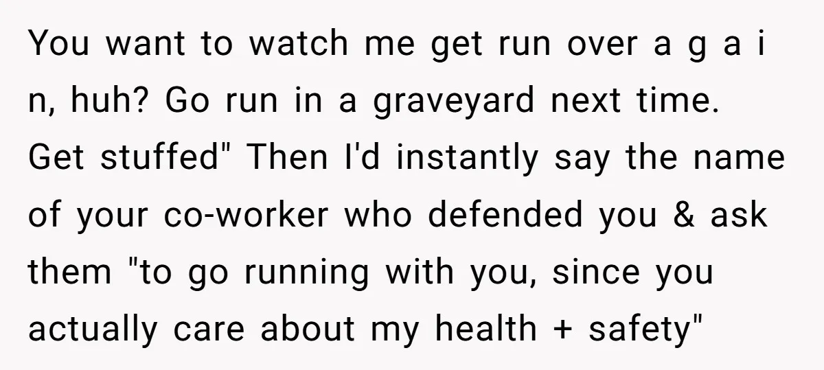 You want to watch me get run over a g a i n, huh? Go run in a graveyard next time. Get stuffed" Then I'd instantly say the name of...