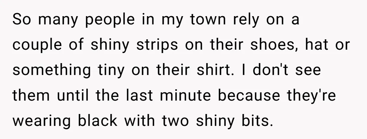So many people in my town rely on a couple of shiny strips on their shoes, hat or something tiny on their shirt. I don't see them until the last...