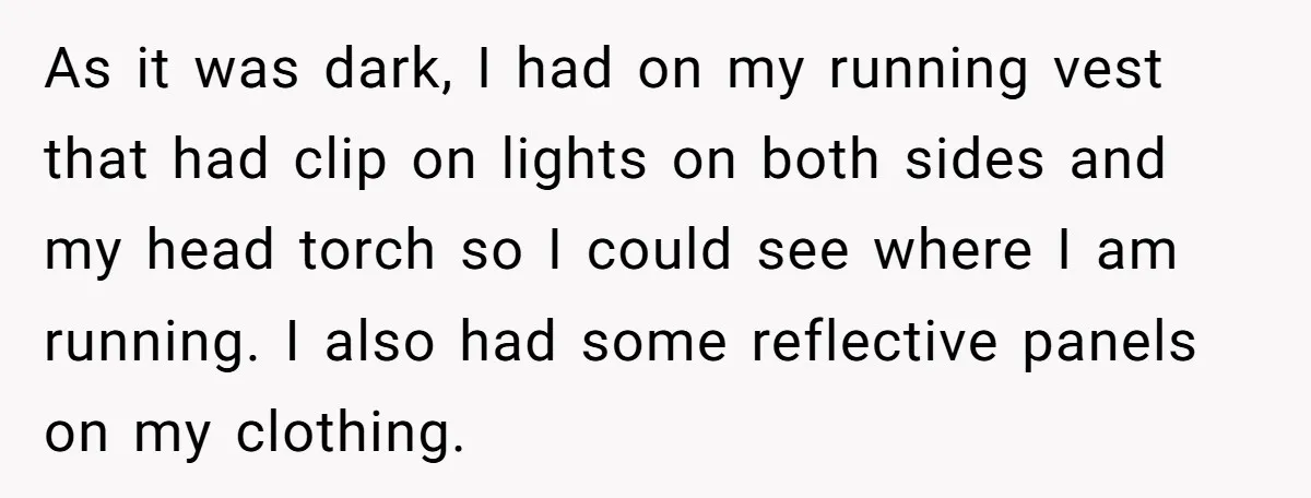 As it was dark, I had on my running vest that had clip on lights on both sides and my head torch so I could see where I am running....