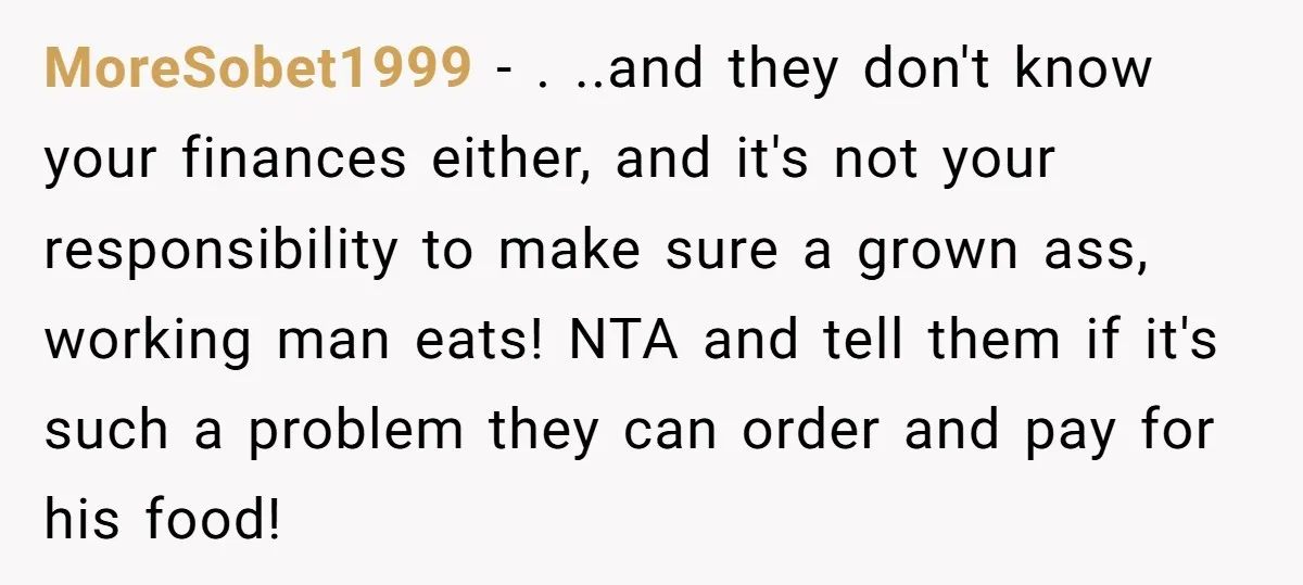 MoreSobet1999 − . ..and they don't know your finances either, and it's not your responsibility to make sure a grown ass, working man eats! NTA and tell them if it's...