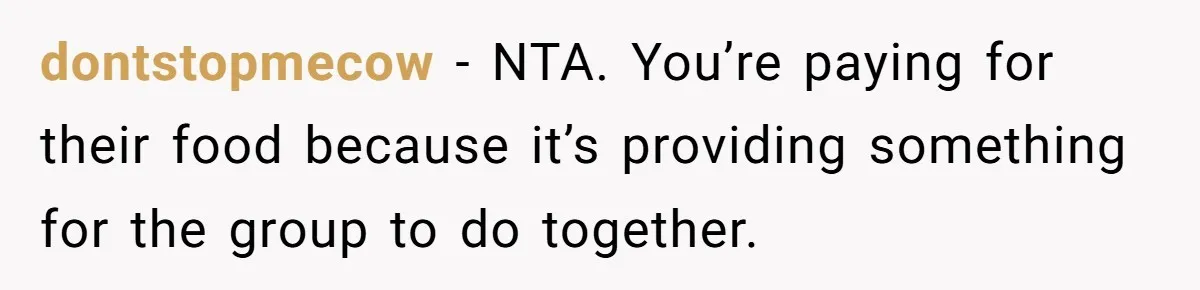 dontstopmecow − NTA. You’re paying for their food because it’s providing something for the group to do together.