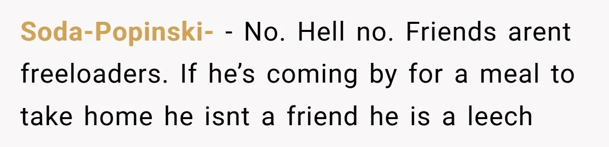 Soda-Popinski- − No. Hell no. Friends arent freeloaders. If he’s coming by for a meal to take home he isnt a friend he is a leech