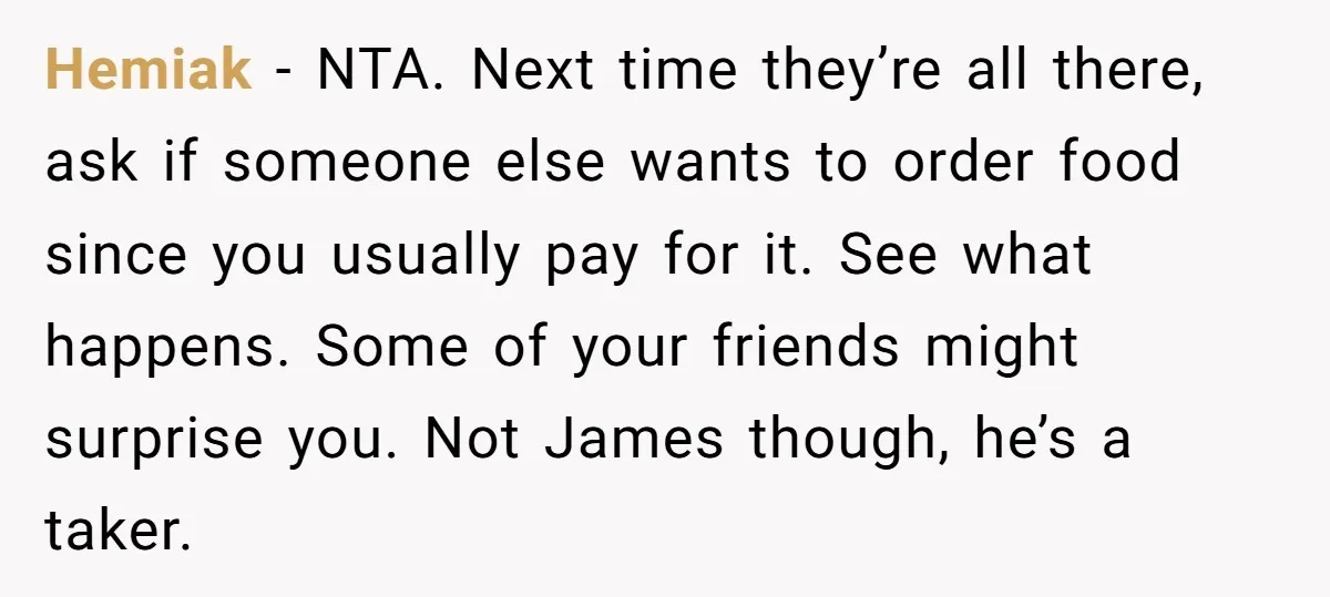 Hemiak − NTA. Next time they’re all there, ask if someone else wants to order food since you usually pay for it. See what happens. Some of your friends might...
