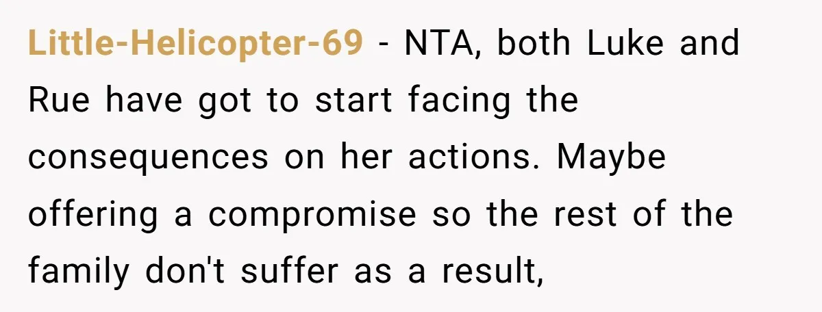 Little-Helicopter-69 − NTA, both Luke and Rue have got to start facing the consequences on her actions. Maybe offering a compromise so the rest of the family don't suffer as...