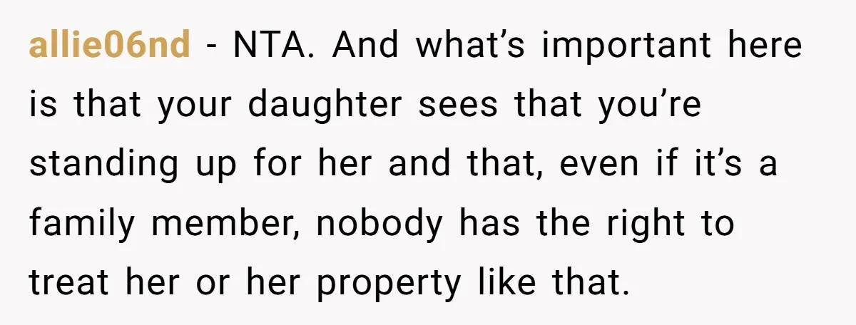 allie06nd − NTA. And what’s important here is that your daughter sees that you’re standing up for her and that, even if it’s a family member, nobody has the right...