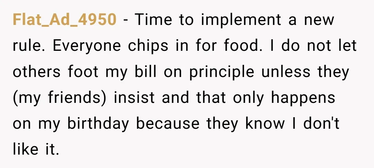 Flat_Ad_4950 − Time to implement a new rule. Everyone chips in for food. I do not let others foot my bill on principle unless they (my friends) insist and that...