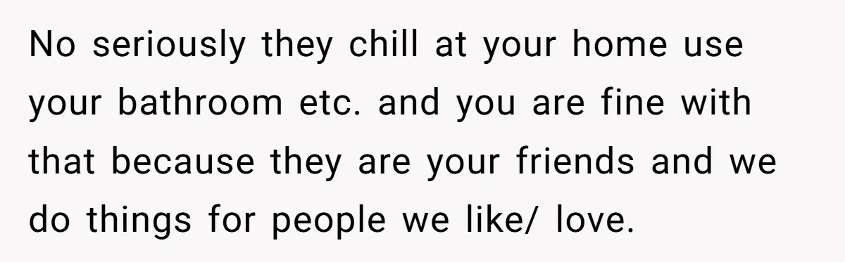No seriously they chill at your home use your bathroom etc. and you are fine with that because they are your friends and we do things for people we like/...