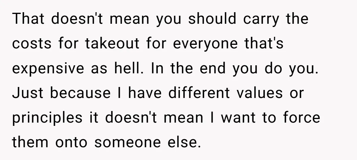 That doesn't mean you should carry the costs for takeout for everyone that's expensive as hell. In the end you do you. Just because I have different values or principles...