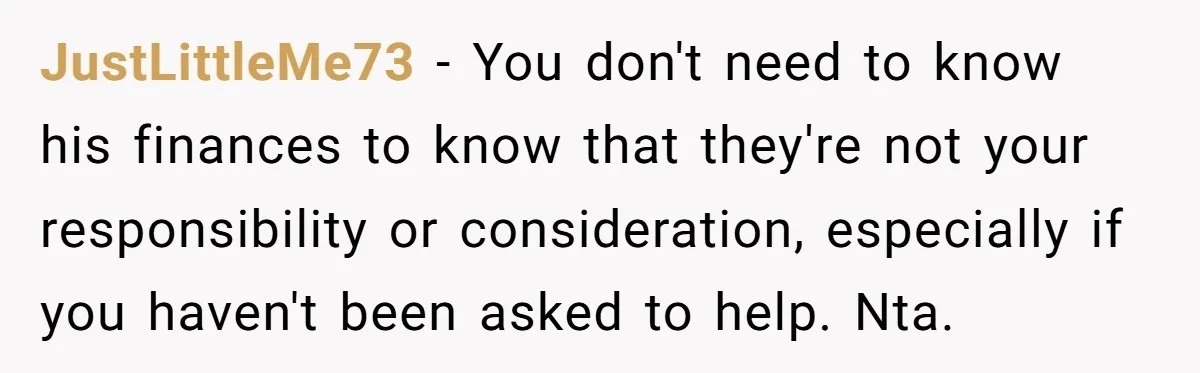 JustLittleMe73 − You don't need to know his finances to know that they're not your responsibility or consideration, especially if you haven't been asked to help. Nta.