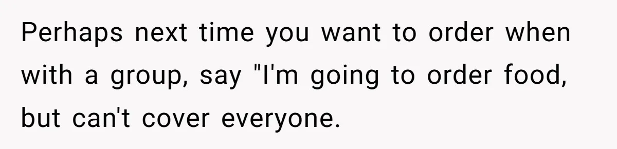 Perhaps next time you want to order when with a group, say "I'm going to order food, but can't cover everyone.
