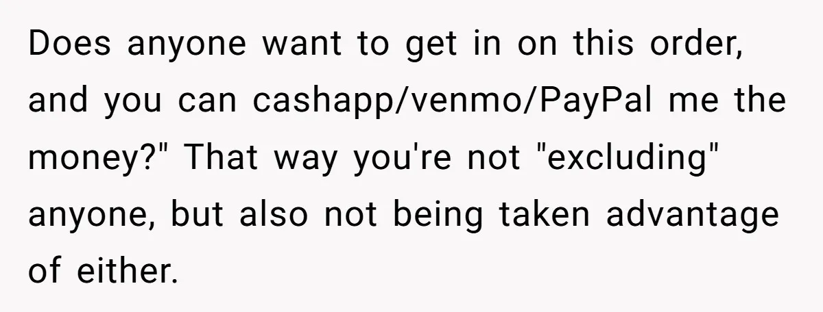 Does anyone want to get in on this order, and you can cashapp/venmo/PayPal me the money?" That way you're not "excluding" anyone, but also not being taken advantage of either.