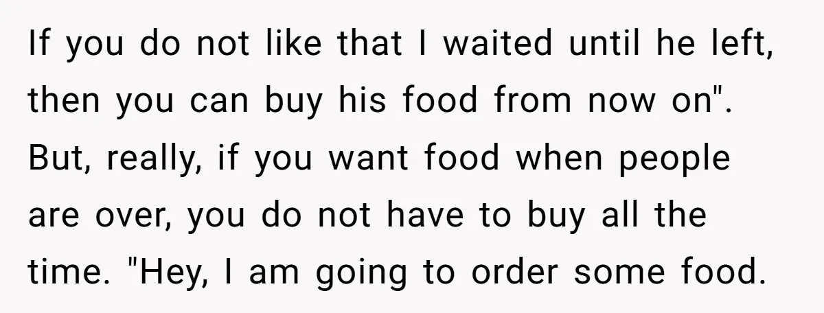 If you do not like that I waited until he left, then you can buy his food from now on". But, really, if you want food when people are over,...