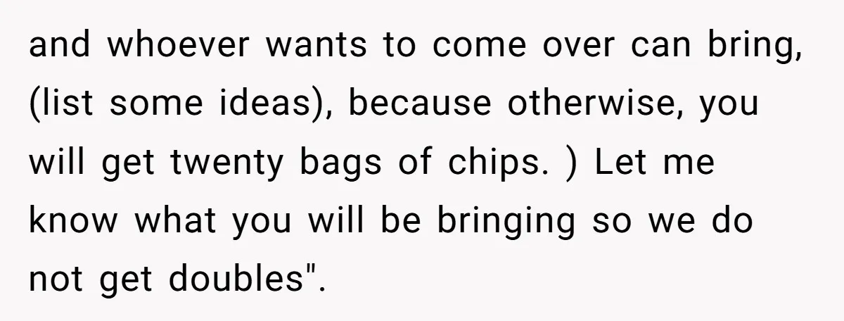 and whoever wants to come over can bring, (list some ideas), because otherwise, you will get twenty bags of chips. ) Let me know what you will be bringing so...