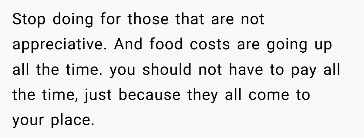 Stop doing for those that are not appreciative. And food costs are going up all the time. you should not have to pay all the time, just because they all...