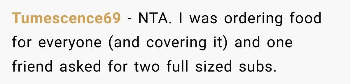 Tumescence69 − NTA. I was ordering food for everyone (and covering it) and one friend asked for two full sized subs.