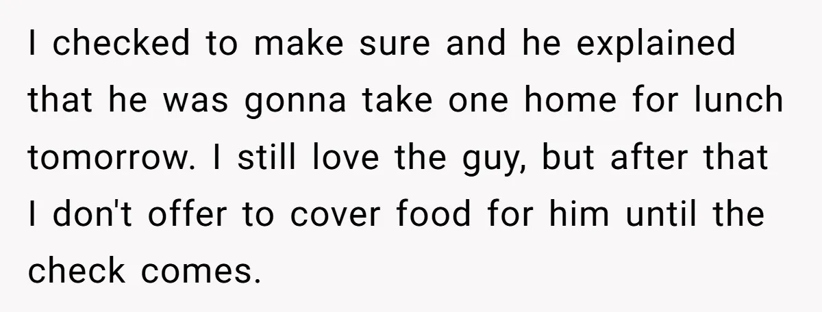 I checked to make sure and he explained that he was gonna take one home for lunch tomorrow. I still love the guy, but after that I don't offer to...