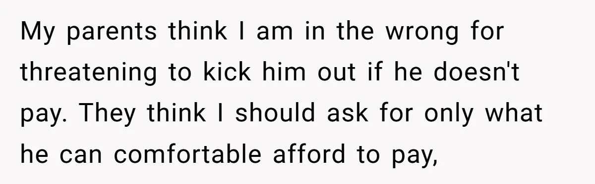 My parents think I am in the wrong for threatening to kick him out if he doesn't pay. They think I should ask for only what he can comfortable afford...