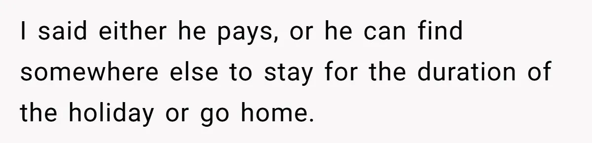 I said either he pays, or he can find somewhere else to stay for the duration of the holiday or go home.