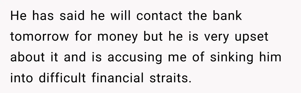 He has said he will contact the bank tomorrow for money but he is very upset about it and is accusing me of sinking him into difficult financial straits.
