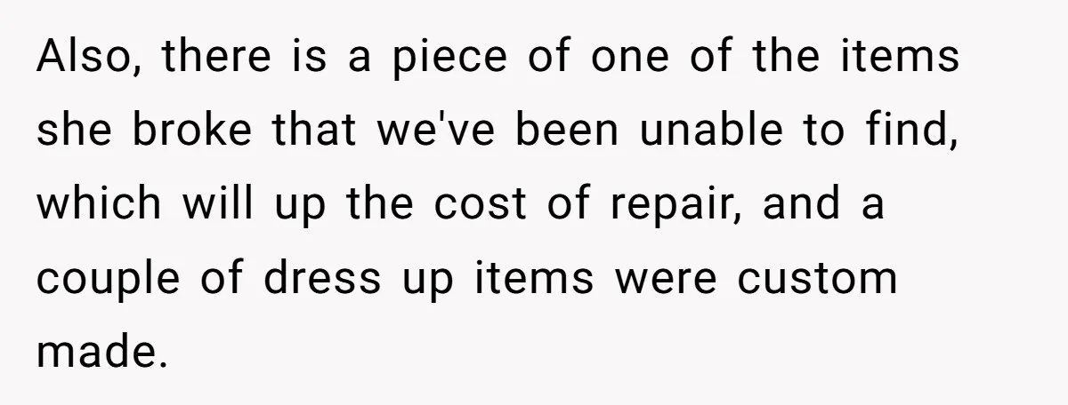 Also, there is a piece of one of the items she broke that we've been unable to find, which will up the cost of repair, and a couple of dress...