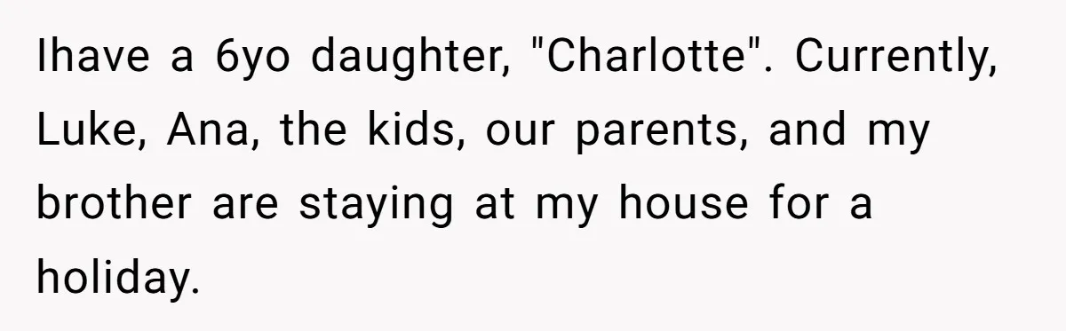 Ihave a 6yo daughter, "Charlotte". Currently, Luke, Ana, the kids, our parents, and my brother are staying at my house for a holiday.