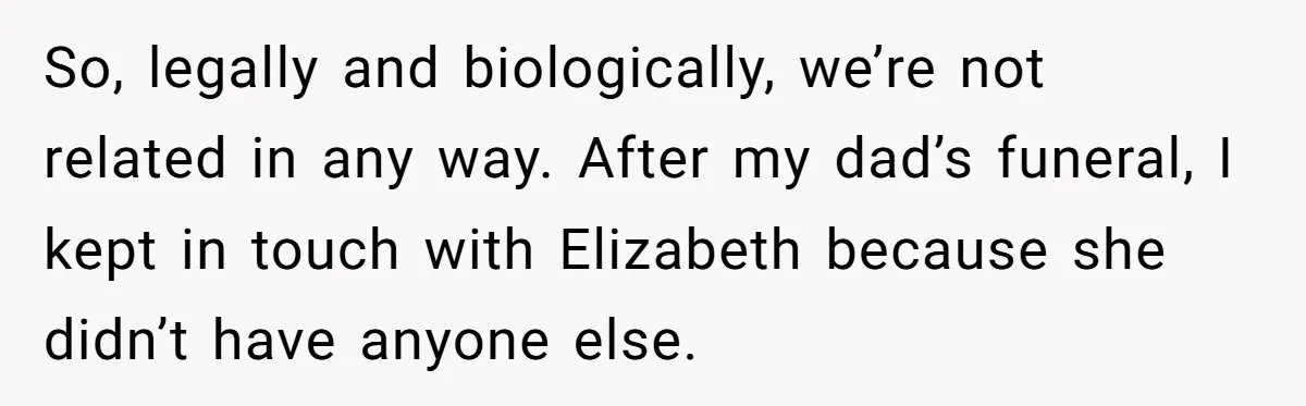 So, legally and biologically, we’re not related in any way. After my dad’s funeral, I kept in touch with Elizabeth because she didn’t have anyone else.