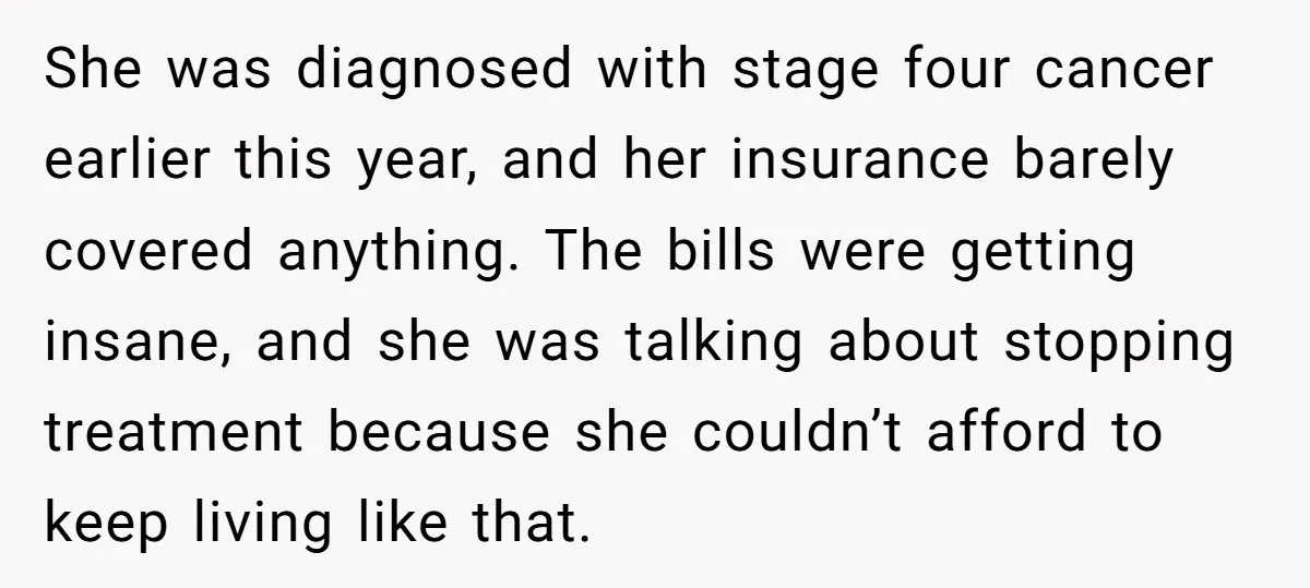 She was diagnosed with stage four cancer earlier this year, and her insurance barely covered anything. The bills were getting insane, and she was talking about stopping treatment because she...