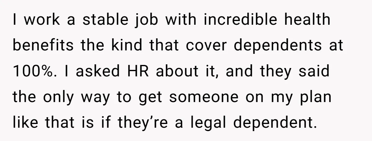 I work a stable job with incredible health benefits the kind that cover dependents at 100%. I asked HR about it, and they said the only way to get someone...