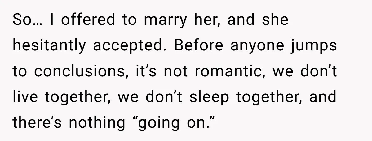 So… I offered to marry her, and she hesitantly accepted. Before anyone jumps to conclusions, it’s not romantic, we don’t live together, we don’t sleep together, and there’s nothing “going...