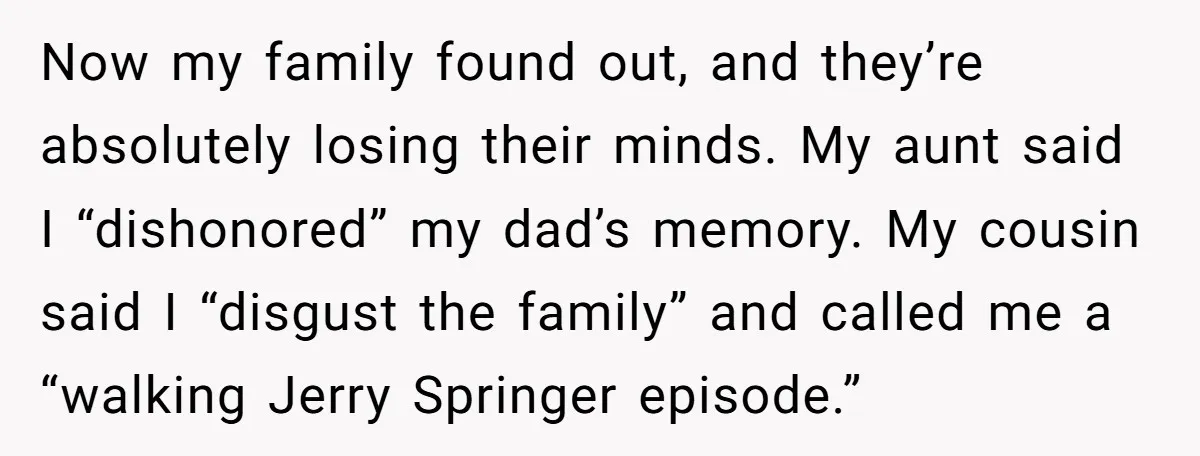 Now my family found out, and they’re absolutely losing their minds. My aunt said I “dishonored” my dad’s memory. My cousin said I “disgust the family” and called me a...