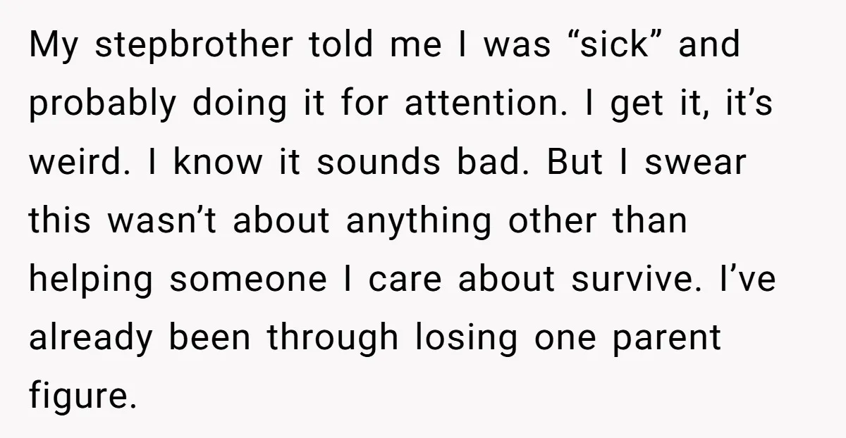 My stepbrother told me I was “sick” and probably doing it for attention. I get it, it’s weird. I know it sounds bad. But I swear this wasn’t about anything...