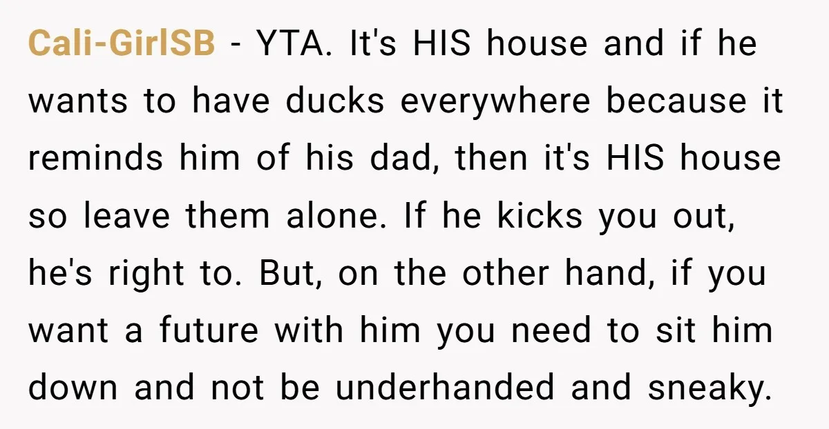 Cali-GirlSB − YTA. It's HIS house and if he wants to have ducks everywhere because it reminds him of his dad, then it's HIS house so leave them alone. If...