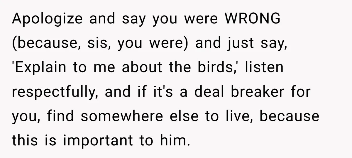 Apologize and say you were WRONG (because, sis, you were) and just say, 'Explain to me about the birds,' listen respectfully, and if it's a deal breaker for you, find...