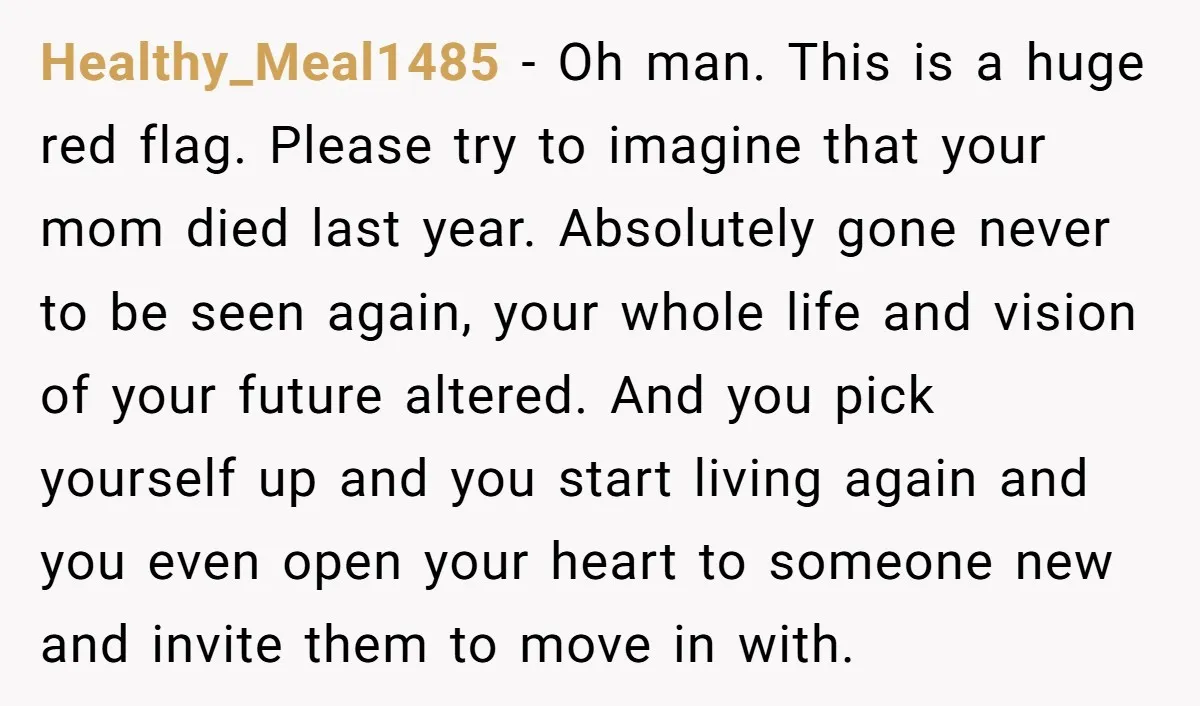 Healthy_Meal1485 − Oh man. This is a huge red flag. Please try to imagine that your mom died last year. Absolutely gone never to be seen again, your whole life...