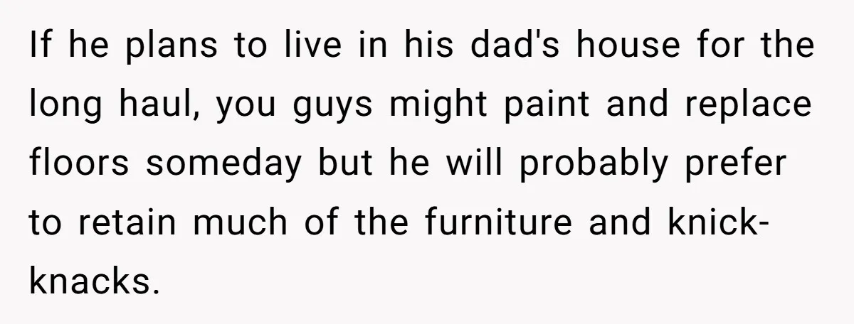 If he plans to live in his dad's house for the long haul, you guys might paint and replace floors someday but he will probably prefer to retain much of...